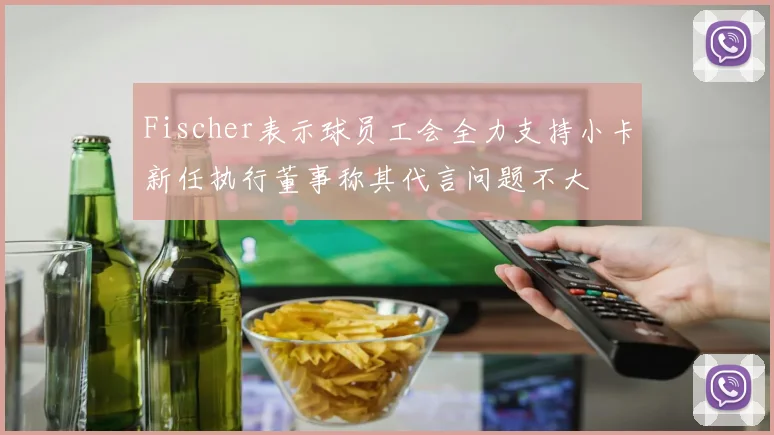Fischer表示球员工会全力支持小卡新任执行董事称其代言问题不大