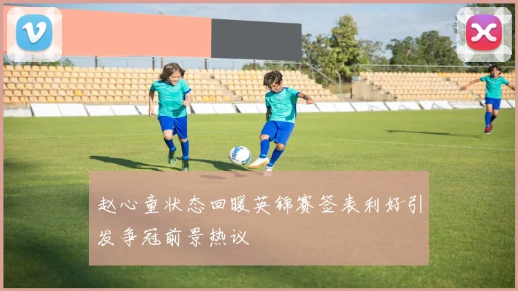 赵心童状态回暖英锦赛签表利好引发争冠前景热议