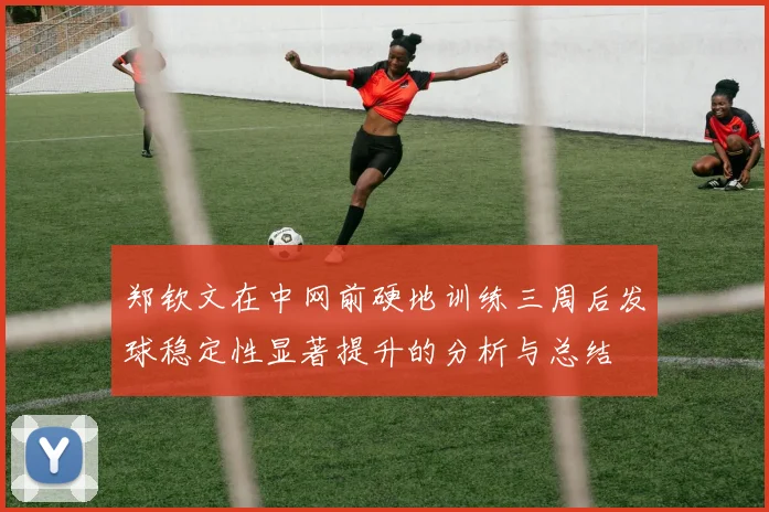 郑钦文在中网前硬地训练三周后发球稳定性显著提升的分析与总结