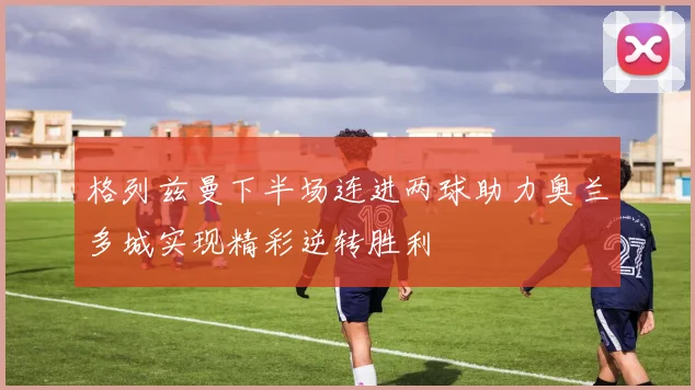 格列兹曼下半场连进两球助力奥兰多城实现精彩逆转胜利