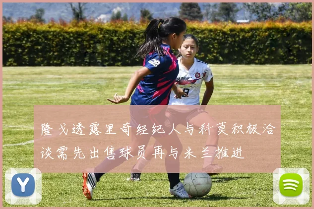 隆戈透露里奇经纪人与科莫积极洽谈需先出售球员再与米兰推进